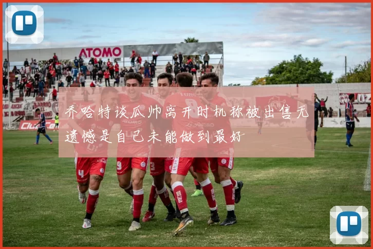 乔哈特谈瓜帅离开时机称被出售无遗憾是自己未能做到最好