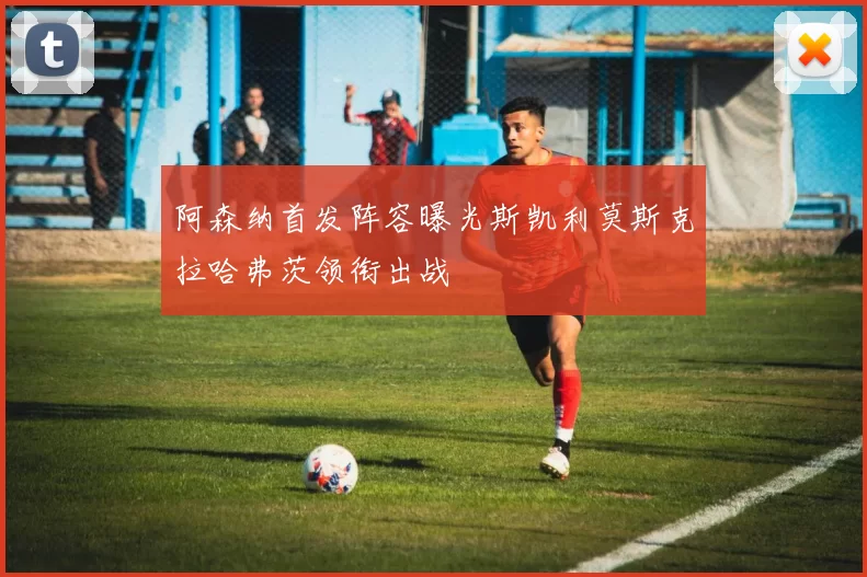 阿森纳首发阵容曝光斯凯利莫斯克拉哈弗茨领衔出战