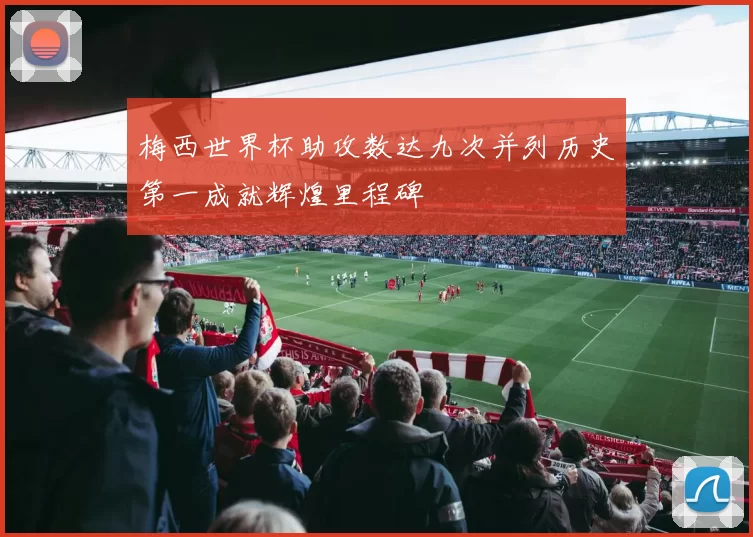 梅西世界杯助攻数达九次并列历史第一成就辉煌里程碑