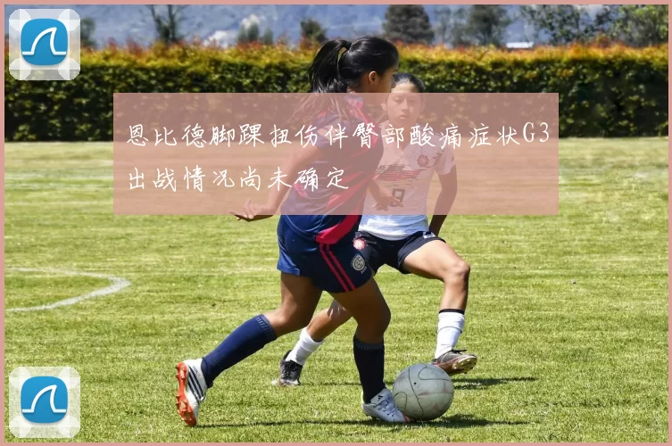 恩比德脚踝扭伤伴臀部酸痛症状G3出战情况尚未确定