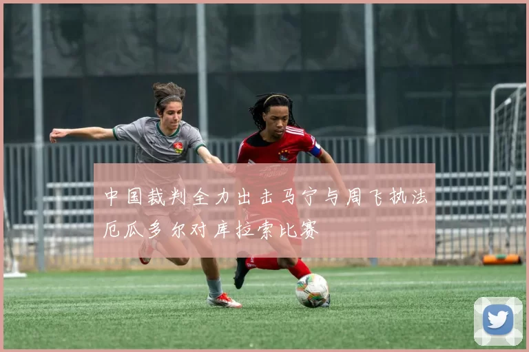 中国裁判全力出击马宁与周飞执法厄瓜多尔对库拉索比赛