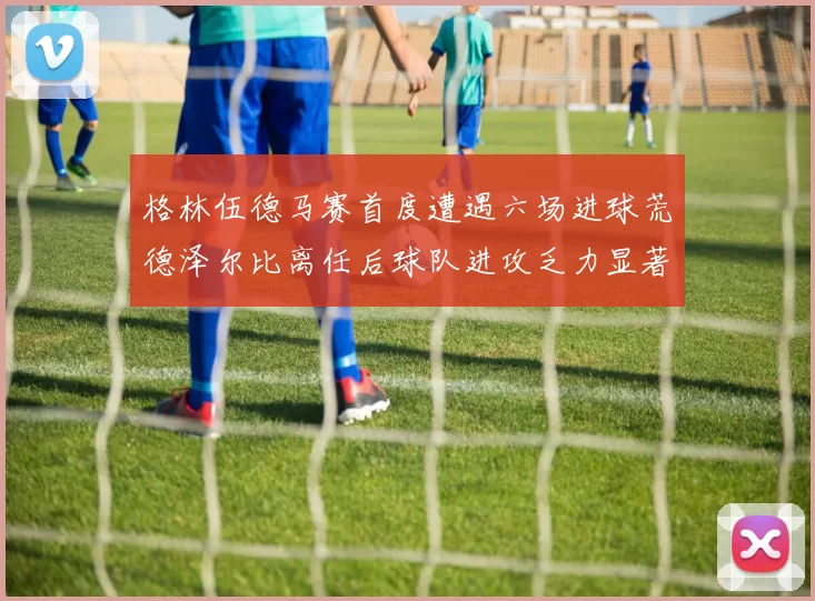 格林伍德马赛首度遭遇六场进球荒德泽尔比离任后球队进攻乏力显著