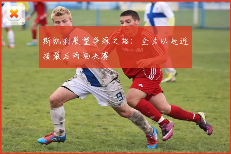 斯凯利展望争冠之路：全力以赴迎接最后两场决赛
