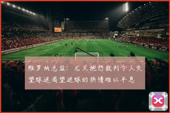 维罗纳总监：尤文抱怨裁判令人失望球迷渴望进球的热情难以平息
