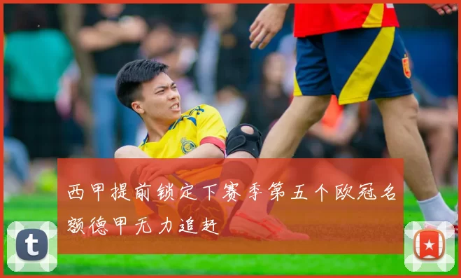 西甲提前锁定下赛季第五个欧冠名额德甲无力追赶