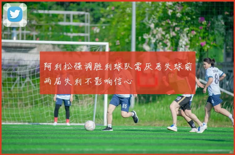 阿利松强调胜利球队需厌恶失球前两届失利不影响信心