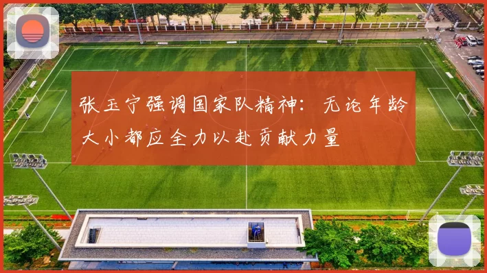 张玉宁强调国家队精神：无论年龄大小都应全力以赴贡献力量